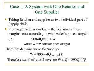 Case 1: A System with One Retailer and One Supplier Taking Retailer and supplier as two individual part of Supply chain. From eq.6, wholesaler know that Retailer will set marginal cost according to wholesaler’s price charged. So,    900-4Q=10 + W Where W = Wholesale price charged Therefore demand curve for Supplier; W = 890 – 4Q ……(8) Therefore supplier’s total revenue W x Q = 890Q-4Q 2 