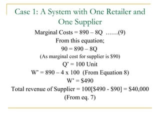 Marginal Costs = 890 – 8Q  ……(9) From this equation; 90 = 890 – 8Q  (As marginal cost for supplier is $90) Q *  = 100 Unit W *  = 890 – 4 x 100  (From Equation 8) W *  = $490 Total revenue of Supplier = 100[$490 - $90] = $40,000 (From eq. 7) Case 1: A System with One Retailer and One Supplier 