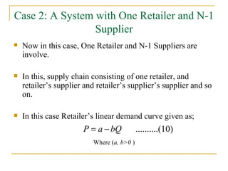 Case 2: A System with One Retailer and N-1 Supplier Now in this case, One Retailer and N-1 Suppliers are involve. In this, supply chain consisting of one retailer, and retailer’s supplier and retailer’s supplier’s supplier and so on. In this case Retailer’s linear demand curve given as; Where ( a, b>0  ) 