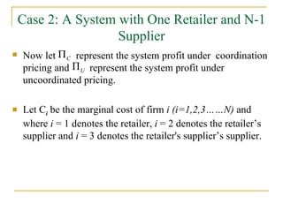 Case 2: A System with One Retailer and N-1 Supplier Now let  represent the system profit under  coordination pricing and  represent the system profit under uncoordinated pricing. Let C i   be the marginal cost of firm  i (i=1,2,3……N)  and   where  i  = 1 denotes the retailer,  i  = 2 denotes the retailer’s supplier and  i  = 3 denotes the retailer's supplier’s supplier. 