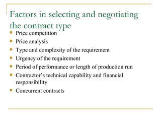 Factors in selecting and negotiating the contract type Price competition Price analysis Type and complexity of the requirement Urgency of the requirement Period of performance or length of production run Contractor’s technical capability and financial responsibility  Concurrent contracts 