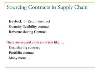 Sourcing Contracts in Supply Chain Buyback  or Return contract Quantity flexibility contract Revenue sharing Contract There are several other contracts like…. Cost sharing contract Portfolio contract Many more… 