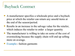Buyback Contract A manufacturer specifies a wholesale price and a buyback price at which the retailer can return any unsold items at the end of the season/period. Results in an increase in the salvage value for the retailer, which induces the retailer to order  a larger quantity The manufacturer is willing to take on some of the cost of overstocking because the supply chain will end up selling more on average. Example :- fashion garments 
