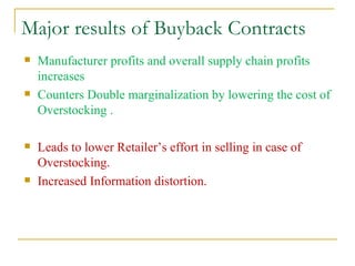 Major results of Buyback Contracts Manufacturer profits and overall supply chain profits increases Counters Double marginalization by lowering the cost of Overstocking . Leads to lower Retailer’s effort in selling in case of Overstocking. Increased Information distortion. 