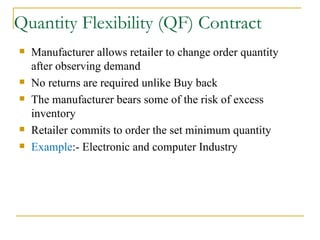 Quantity Flexibility (QF) Contract Manufacturer allows retailer to change order quantity after observing demand No returns are required unlike Buy back The manufacturer bears some of the risk of excess inventory Retailer commits to order the set minimum quantity Example :- Electronic and computer Industry 