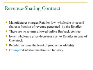 Revenue-Sharing Contract Manufacturer charges Retailer low  wholesale price and shares a fraction of revenue generated  by the Retailer. There are no returns allowed unlike Buyback contract lower wholesale price decreases cost to Retailer in case of Overstock Retailer increase the level of product availability Example :-Entertainment/music Industry 