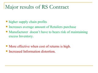Major results of RS Contract higher supply chain profits  Increases average amount of Retailers purchase Manufacturer  doesn’t have to bears risk of maintaining excess Inventory. More effective when cost of returns is high. Increased Information distortion. 