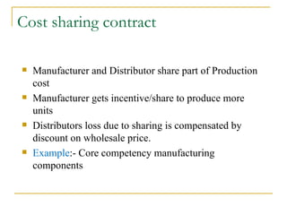 Cost sharing contract Manufacturer and Distributor share part of Production cost Manufacturer gets incentive/share to produce more units Distributors loss due to sharing is compensated by discount on wholesale price. Example :- Core competency manufacturing components 