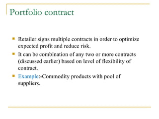 Portfolio contract Retailer signs multiple contracts in order to optimize expected profit and reduce risk. It can be combination of any two or more contracts (discussed earlier) based on level of flexibility of contract. Example :-Commodity products with pool of suppliers. 