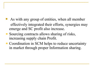 As with any group of entities, when all member effectively integrated their efforts, synergies may emerge and SC profit also increase. Sourcing contracts allows sharing of risks, increasing supply chain Profit . Coordination in SCM helps to reduce uncertainty in market through proper Information sharing. 