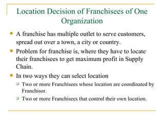 Location Decision of Franchisees of One Organization A franchise has multiple outlet to serve customers, spread out over a town, a city or country.   Problem for franchise is, where they have to locate their franchisees to get maximum profit in Supply Chain. In two ways they can select location Two or more Franchisees whose location are coordinated by Franchisor. Two or more Franchisees that control their own location. 