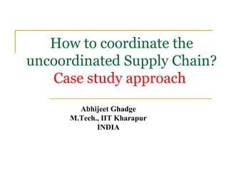 How to coordinate the uncoordinated Supply Chain? Case study approach   Abhijeet Ghadge M.Tech., IIT Kharapur INDIA 