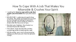 How To Cope With A Job That Makes You
Miserable & Crushes Your Spirit
• Looking for how to cope with a job that
makes you miserable that you feel stuck
in?
• BELIEVE ME. I understand exactly how
you feel. You wake up happy but as soon
as the thought of having to spend 8+
hours at your J-O-B comes to mind, it
drains the life force out of you.
• Renders you helpless. Your body is a
thousand pounds heavier.
• The alarm clock sounds like crickets
screaming while scratching the wall.
• All the while, your soul is burning alive
telling you that you are here for greater
things.
 
