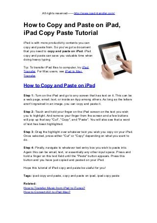 All rights reserved——http://www.ipad-transfer.com/
How to Copy and Paste on iPad,
iPad Copy Paste Tutorial
iPad is with more productivity contents you can
copy and paste from. So you've got a document
that you need to copy and paste on iPad. iPad
copy and paste can save you valuable time when
doing heavy typing.
Tip: To transfer iPad files to computer, try iPad
Transfer. For Mac users, see iPad to Mac
Transfer.
How to Copy and Paste on iPad
Step 1: Turn on the iPad and go to any screen that has text on it. This can be
a web page, email, text, or inside an App among others. As long as the letters
aren't ingrained in an image, you can copy and paste it.
Step 2: Touch and hold your finger on the iPad screen on the text you wish
you to highlight. And remove your finger from the screen and a few buttons
will pop up that say "Cut", "Copy", and "Paste". You will also see that a word
of text has been highlighted.
Step 3: Drag the highlight over whatever text you wish you copy on your iPad.
Once selected, press either "Cut" or "Copy" depending on what you want to
do.
Step 4: Finally, navigate to whatever text entry box you wish to paste into.
Again this can be email, text, or essentially any other input space. Press and
hold a finger on this text field until the "Paste" button appears. Press this
button and you have just copied and pasted on your iPad.
Hope this tutorial of iPad copy and paste be useful for you!
Tags: ipad copy and paste, copy and paste on ipad, ipad copy paste
Related:
How to Transfer Music from iPad to iTunes?
How to Convert AVI to iPad Mac?
 