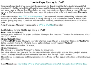 How to Copy Blu-ray to iPad? Some people may think if we can watch Blu-ray movie on iPad, it could be the best entertainment iPad could supply. As Blu-ray's ability of keeping image quality better and larger capacities, people tend to store movies or video in Blu-ray disc. Thus, before we enjoy this movies on iPad, we have to convert Blu-ray movie to iPad's compatible format. But many users fail to know what is the best way to  copy Blu-ray to iPad .  Here we recommend  Best DVD to  iPad  Converter . This software is the most outstanding software for its multifunction. With a stable performance, it can rip Blu-ray to iPad's compatible format at a short time without getting any lossy. If you have interests in this software, just come to free download it via below links.  Note: If you are a Mac user, you may refer to  DVD to  iPad  Mac  Converter.  Best Solution: How to Rip Blu-ray Movie to iPad? Step 1. Run the software  Free download and install the proper version of Blu-ray to iPad converter. Then run the software and select the &quot; DVD &quot; button.  Step 2. Output Settings  Hit &quot; Open DVD &quot; to add Blu-ray to converter after you insert Blu-ray to converter. Then go to &quot; Profile &quot; to define a suitable format for iPad and choose a place to keep export videos in &quot; Output &quot;.  Tips: Your Blu-ray should be DRM-free.  Step 3. Conversion  The last step is to click the &quot; Convert &quot; to fire up the conversion.  Just a few minutes later, you will find the converted movies on the folder you set. Then you just need to connect iPad to computer and sync converted movies to iPad through iTunes. So easy!  This software is a necessary tool for every movie lover. Come on! Just free download this software to make a free trial. Read More about:   How to Rip DVD to  iPad ,  Getting Movies onto  iPad ,  Rip Audio from DVD to  iPad . 