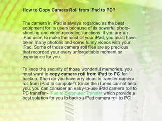 How to Copy Camera Roll from iPad to PC?

The camera in iPad is always regarded as the best
equipment for its users because of its powerful photo-
shooting and video-recording functions. If you are an
iPad user, to make the most of your iPad, you must have
taken many photoes and some funny videos with your
iPad. Some of those camera roll files are so precious
that recorded your every unforgettable moment or
experience for you.

To keep the security of those wonderful memories, you
must want to copy camera roll from iPad to PC for
backup. Then do you have any ideas to transfer camera
roll from iPad to computer? Since the iTunes cannot help
you, you can consider an easy-to-use iPad camera roll to
PC transfer - iPad to Computer Transfer which provide a
best solution for you to backpu iPad camera roll to PC!
 