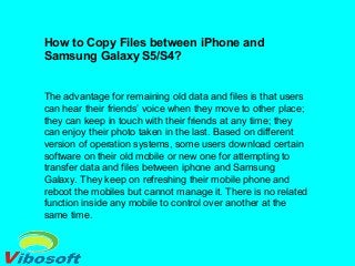 How to Copy Files between iPhone and
Samsung Galaxy S5/S4?
The advantage for remaining old data and files is that users
can hear their friends’ voice when they move to other place;
they can keep in touch with their friends at any time; they
can enjoy their photo taken in the last. Based on different
version of operation systems, some users download certain
software on their old mobile or new one for attempting to
transfer data and files between iphone and Samsung
Galaxy. They keep on refreshing their mobile phone and
reboot the mobiles but cannot manage it. There is no related
function inside any mobile to control over another at the
same time.
 