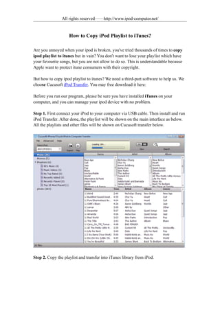 All rights reserved——http://www.ipod-computer.net/


                    How to Copy iPod Playlist to iTunes?

Are you annoyed when your ipod is broken, you've tried thousands of times to copy
ipod playlist to itunes but in vain? You don't want to lose your playlist which have
your favourite songs, but you are not allow to do so. This is understandable because
Apple want to protect itune consumers with their copyright.

But how to copy ipod playlist to itunes? We need a third-part software to help us. We
choose Cucusoft iPod Transfer. You may free download it here:

Before you run our program, please be sure you have installed iTunes on your
computer, and you can manage your ipod device with no problem.

Step 1. First connect your iPod to your computer via USB cable. Then install and run
iPod Transfer. After done, the playlist will be shown on the main interface as below.
All the playlists and other files will be shown on Cucusoft transfer below.




Step 2. Copy the playlist and transfer into iTunes library from iPod.
 