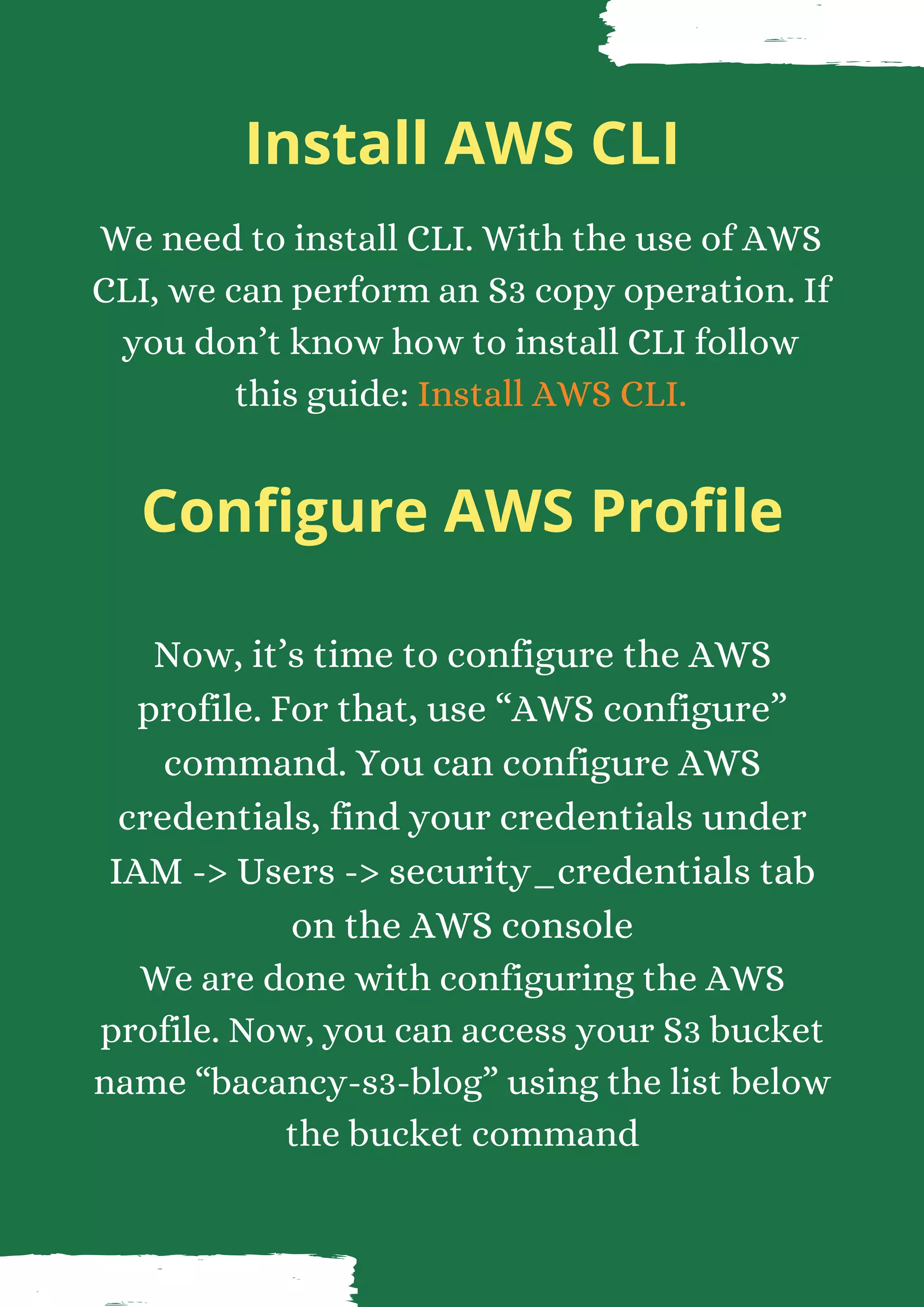 Install AWS CLI We need to install CLI. With the use of AWS CLI, we can perform an S3 copy operation. If you don’t know how to install CLI follow this guide: Install AWS CLI. Configure AWS Profile Now, it’s time to configure the AWS profile. For that, use “AWS configure” command. You can configure AWS credentials, find your credentials under IAM -> Users -> security_credentials tab on the AWS console We are done with configuring the AWS profile. Now, you can access your S3 bucket name “bacancy-s3-blog” using the list below the bucket command 