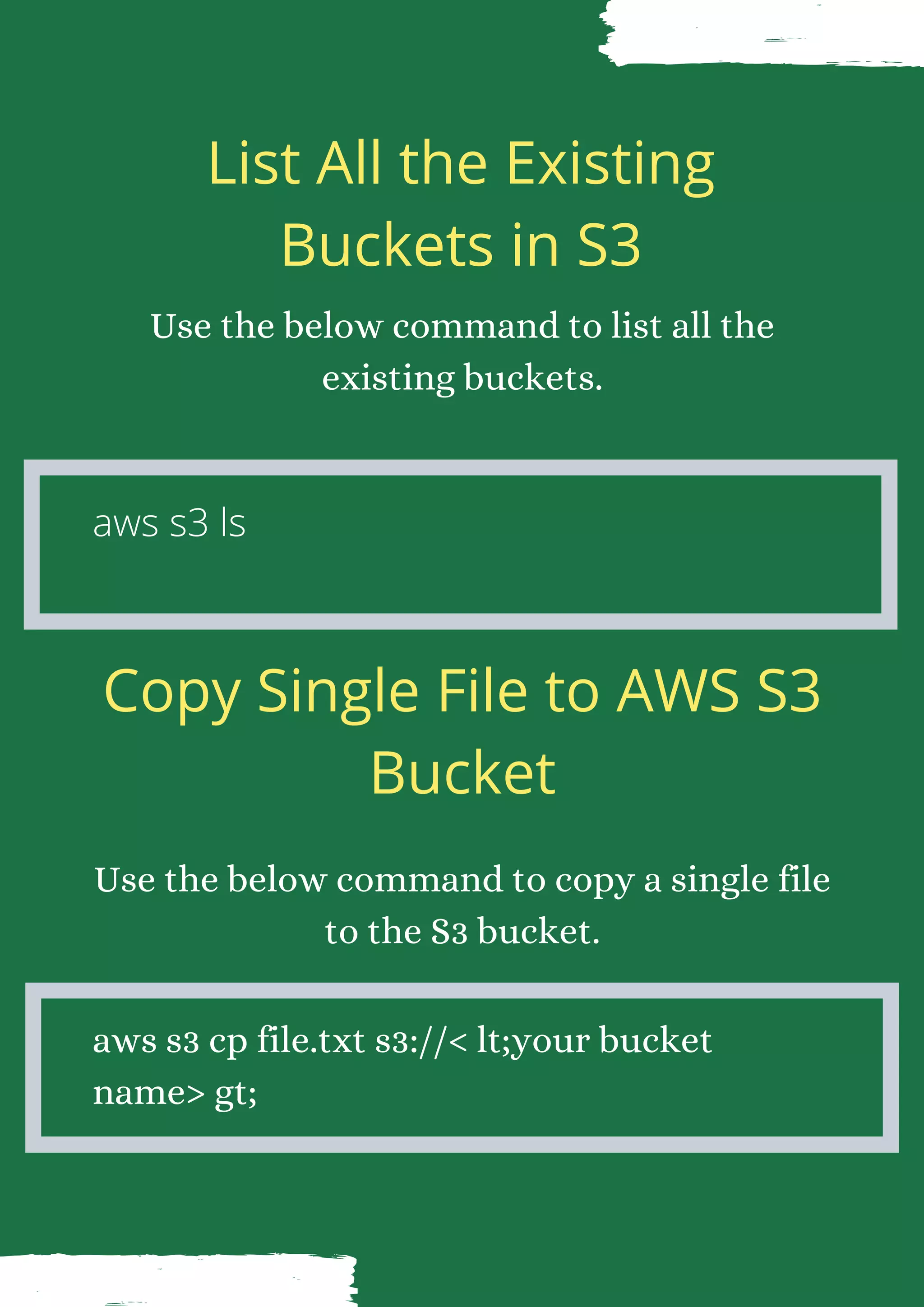List All the Existing Buckets in S3 Use the below command to list all the existing buckets. aws s3 ls Copy Single File to AWS S3 Bucket Use the below command to copy a single file to the S3 bucket. aws s3 cp file.txt s3://< lt;your bucket name> gt; 