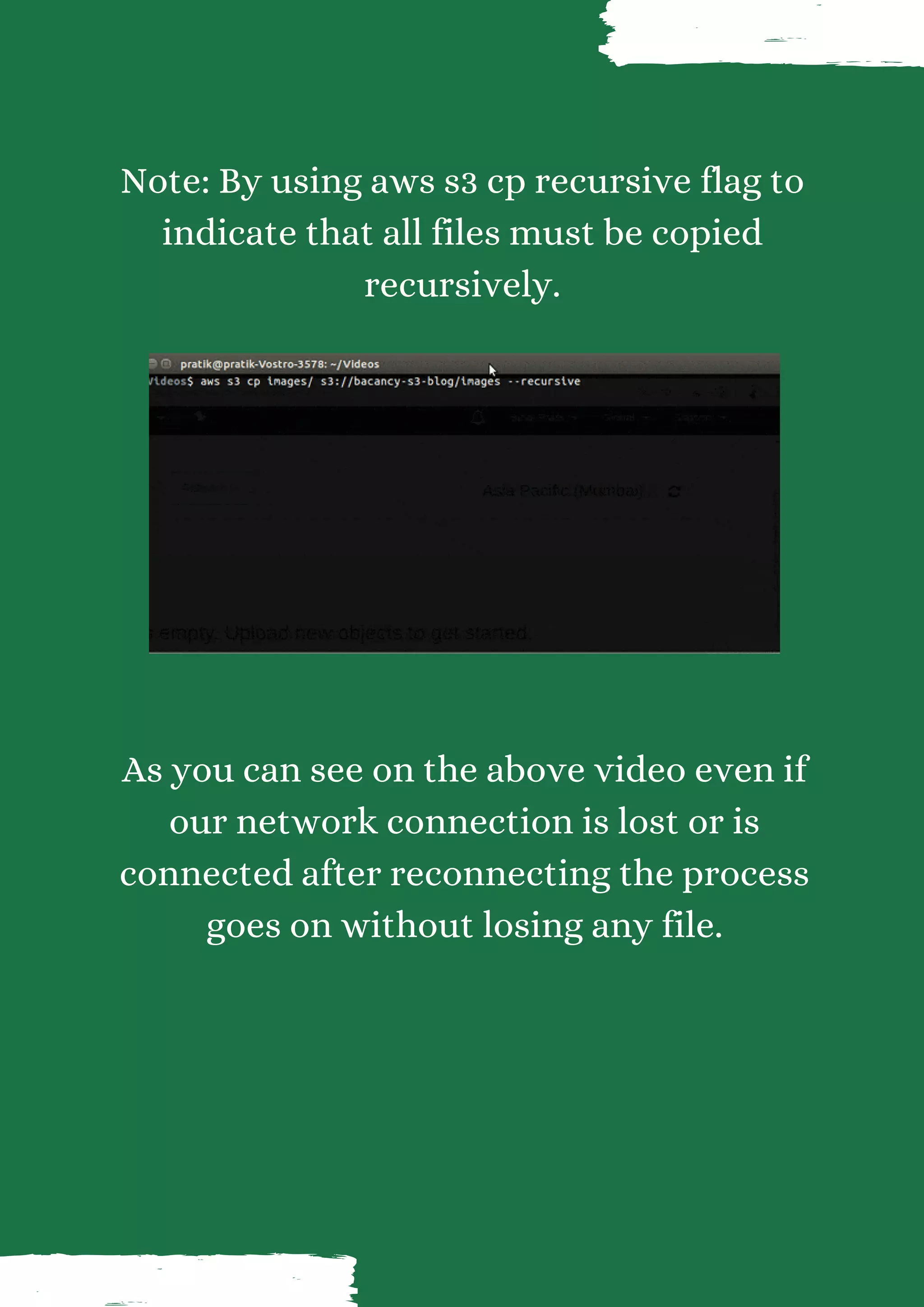 Note: By using aws s3 cp recursive flag to indicate that all files must be copied recursively. As you can see on the above video even if our network connection is lost or is connected after reconnecting the process goes on without losing any file. 