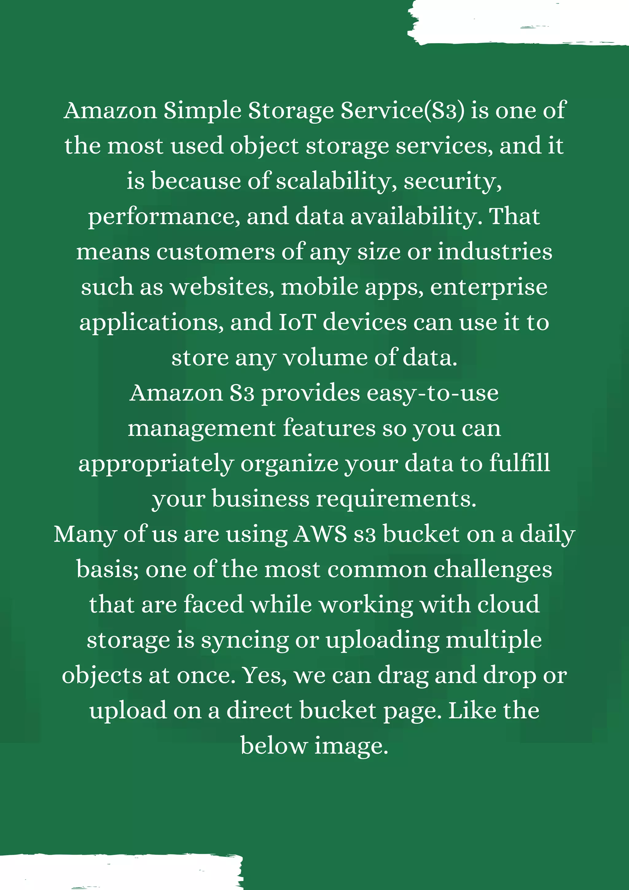 Amazon Simple Storage Service(S3) is one of the most used object storage services, and it is because of scalability, security, performance, and data availability. That means customers of any size or industries such as websites, mobile apps, enterprise applications, and IoT devices can use it to store any volume of data. Amazon S3 provides easy-to-use management features so you can appropriately organize your data to fulfill your business requirements. Many of us are using AWS s3 bucket on a daily basis; one of the most common challenges that are faced while working with cloud storage is syncing or uploading multiple objects at once. Yes, we can drag and drop or upload on a direct bucket page. Like the below image. 
