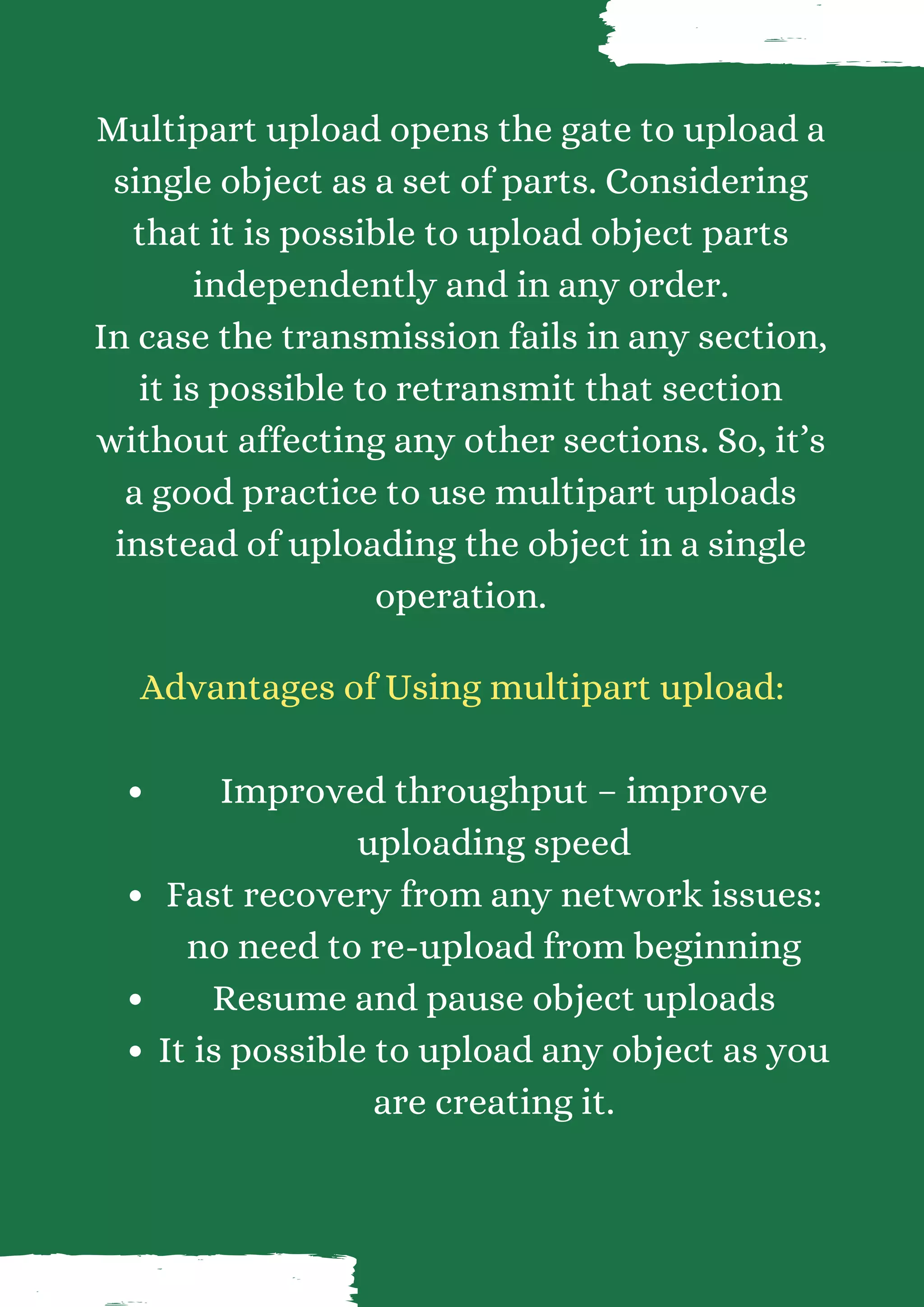 Multipart upload opens the gate to upload a single object as a set of parts. Considering that it is possible to upload object parts independently and in any order. In case the transmission fails in any section, it is possible to retransmit that section without affecting any other sections. So, it’s a good practice to use multipart uploads instead of uploading the object in a single operation. Improved throughput – improve uploading speed Fast recovery from any network issues: no need to re-upload from beginning Resume and pause object uploads It is possible to upload any object as you are creating it. Advantages of Using multipart upload: 