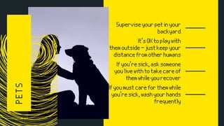 PETS Superviseyourpetinyour
backyard
It’sOKtoplaywith
themoutside—justkeepyour
distancefromotherhumans
Ifyou’resick,asksomeone
youlivewithtotakecareof
themwhileyourecover
Ifyoumustcareforthemwhile
you’resick,washyourhands
frequently
 