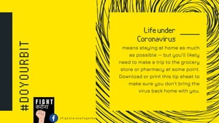 #DOYOURBIT Lifeunder
Coronavirus
means staying at home as much
as possible — but you’ll likely
need to make a trip to the grocery
store or pharmacy at some point.
Download or print this tip sheet to
make sure you don’t bring the
virus back home with you.
करोना
F I G H T
/ F i g h t C o r o n a T o g e t h e r
 