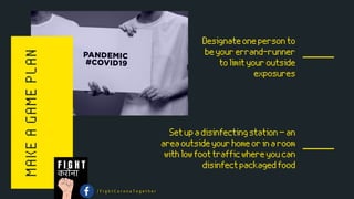 MAKEAGAMEPLAN Designateonepersonto
beyourerrand-runner
tolimityouroutside
exposures
Setupadisinfectingstation—an
areaoutsideyourhomeorinaroom
withlowfoottrafficwhereyoucan
disinfectpackagedfood
करोना
F I G H T
/ F i g h t C o r o n a T o g e t h e r
 