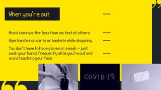 Avoidcomingwithinlessthansixfeetofothers
Whenyou’reout
Wipehandlesoncartsorbasketswhileshopping
Youdon’thavetohaveglovesoramask—just
washyourhandsfrequentlywhileyou’reoutand
avoidtouchingyourface
 
