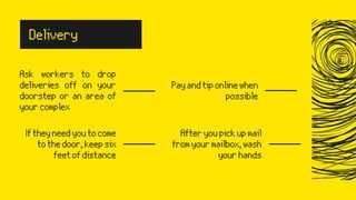 Ask workers to drop
deliveries off on your
doorstep or an area of
yourcomplex
Iftheyneedyoutocome
tothedoor,keepsix
feetofdistance
Payandtiponlinewhen
possible
Afteryoupickupmail
fromyourmailbox,wash
yourhands
Delivery
 