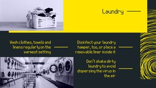 Laundry
Washclothes,towelsand
linensregularlyonthe
warmestsetting
Disinfectyourlaundry
hamper,too,orplacea
removablelinerinsideit
Don’tshakedirty
laundrytoavoid
dispersingthevirusin
theair
 
