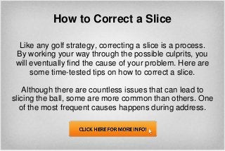 How to Correct a Slice

  Like any golf strategy, correcting a slice is a process.
 By working your way through the possible culprits, you
 will eventually find the cause of your problem. Here are
      some time-tested tips on how to correct a slice.

    Although there are countless issues that can lead to
slicing the ball, some are more common than others. One
   of the most frequent causes happens during address.
 