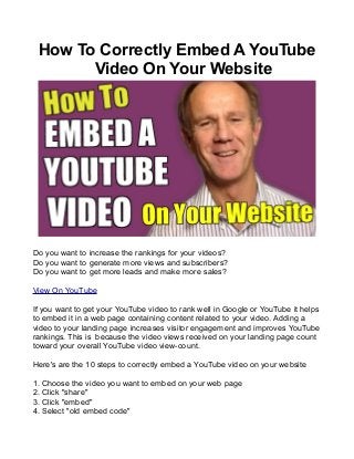 How To Correctly Embed A YouTube
Video On Your Website

Do you want to increase the rankings for your videos?
Do you want to generate more views and subscribers?
Do you want to get more leads and make more sales?
View On YouTube
If you want to get your YouTube video to rank well in Google or YouTube it helps
to embed it in a web page containing content related to your video. Adding a
video to your landing page increases visitor engagement and improves YouTube
rankings. This is because the video views received on your landing page count
toward your overall YouTube video view-count.
Here's are the 10 steps to correctly embed a YouTube video on your website
1. Choose the video you want to embed on your web page
2. Click "share"
3. Click "embed"
4. Select "old embed code"

 