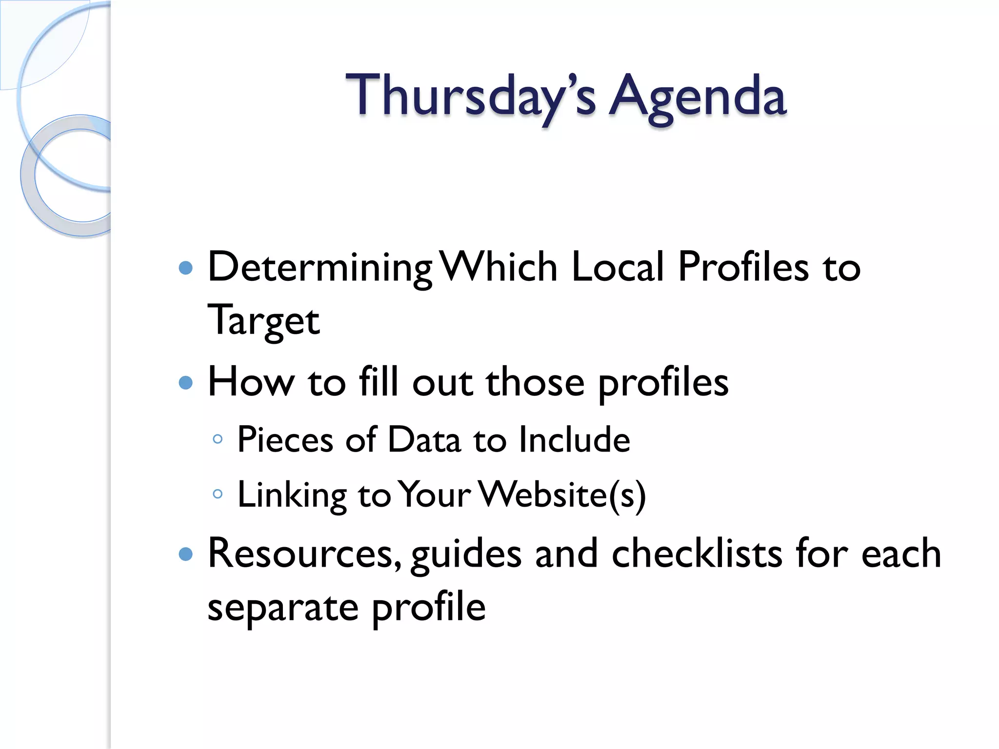 Thursday’s Agenda 
 
Determining Which Local Profiles to Target 
 
How to fill out those profiles 
◦ 
Pieces of Data to Include 
◦ 
Linking to Your Website(s) 
 
Resources, guides and checklists for each separate profile  