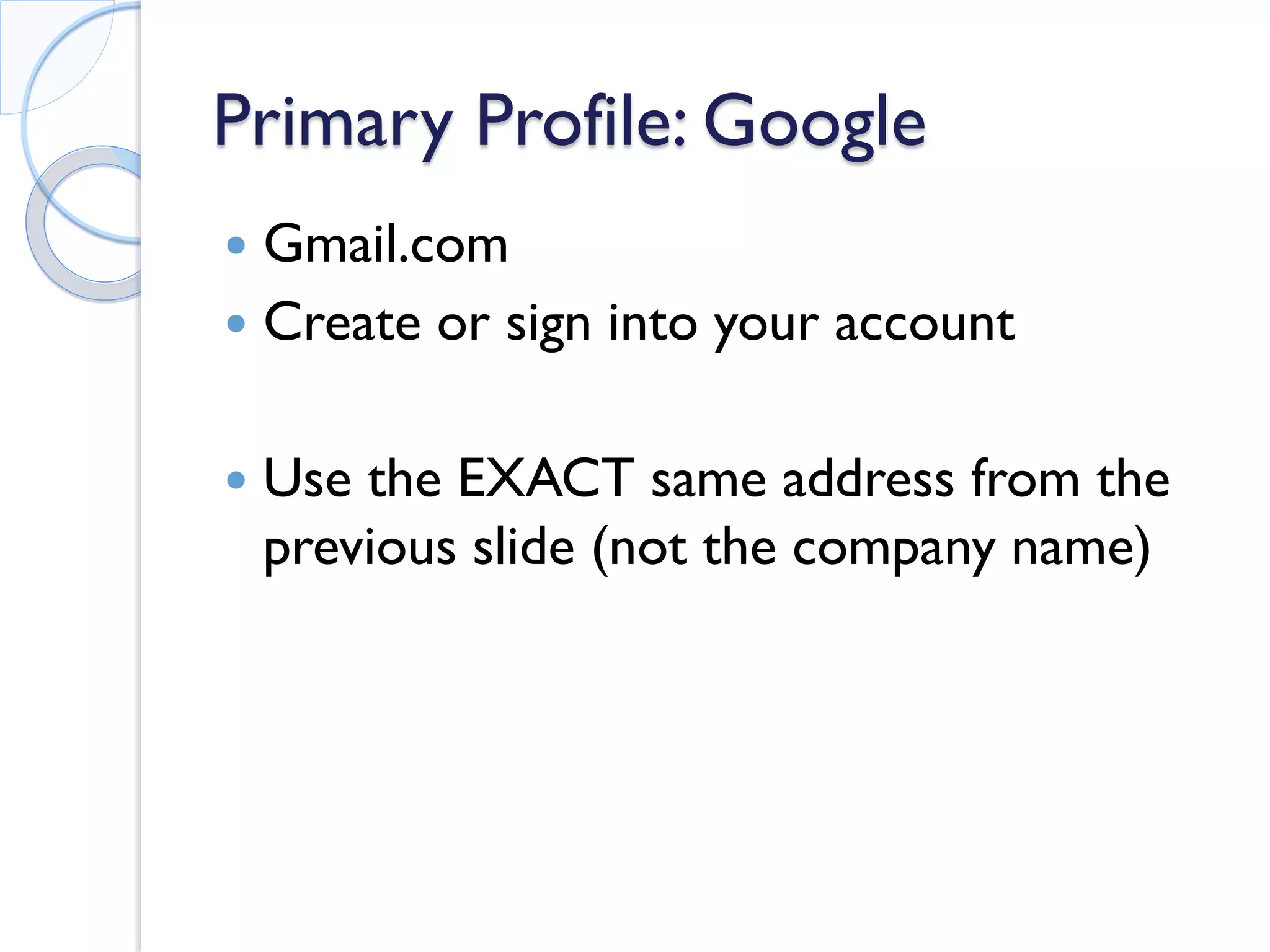 Primary Profile: Google 
 
Gmail.com 
 
Create or sign into your account 
 
Use the EXACT same address from the previous slide (not the company name) 
 