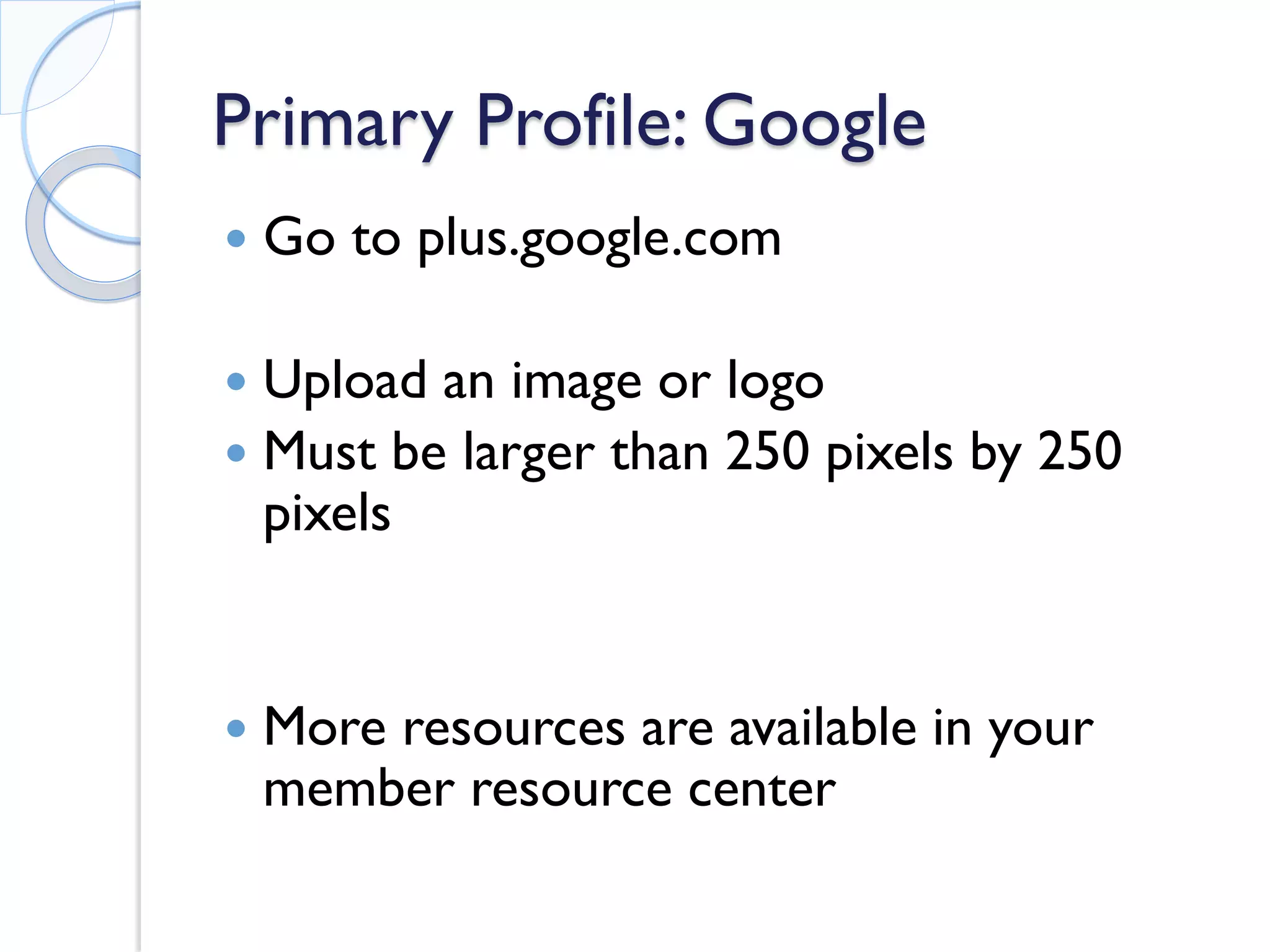 Primary Profile: Google 
 
Go to plus.google.com 
 
Upload an image or logo 
 
Must be larger than 250 pixels by 250 pixels 
 
More resources are available in your member resource center 
 