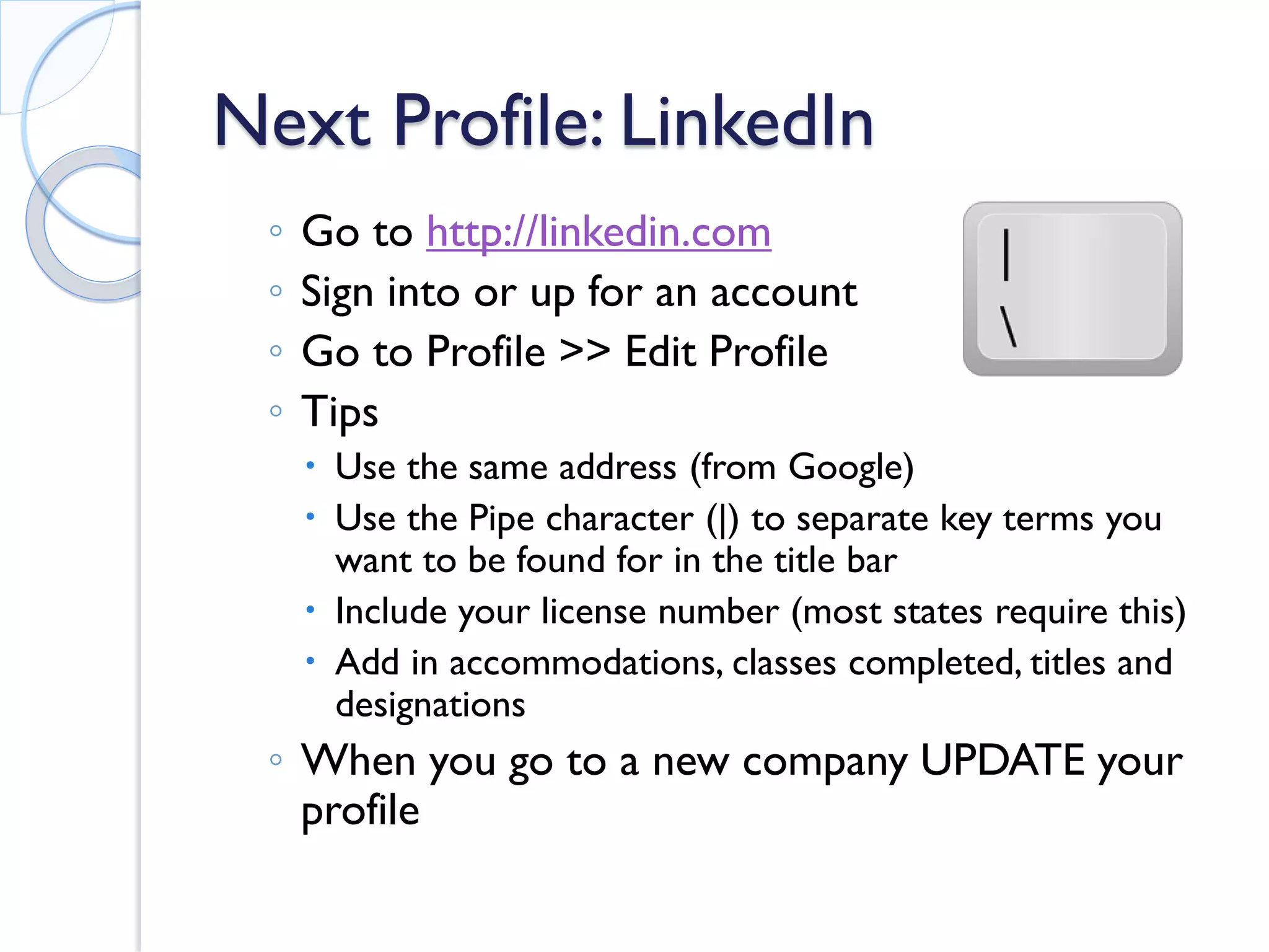 Next Profile: LinkedIn 
◦ 
Go to http://linkedin.com 
◦ 
Sign into or up for an account 
◦ 
Go to Profile >> Edit Profile 
◦ 
Tips 
 
Use the same address (from Google) 
 
Use the Pipe character (|) to separate key terms you want to be found for in the title bar 
 
Include your license number (most states require this) 
 
Add in accommodations, classes completed, titles and designations 
◦ 
When you go to a new company UPDATE your profile  