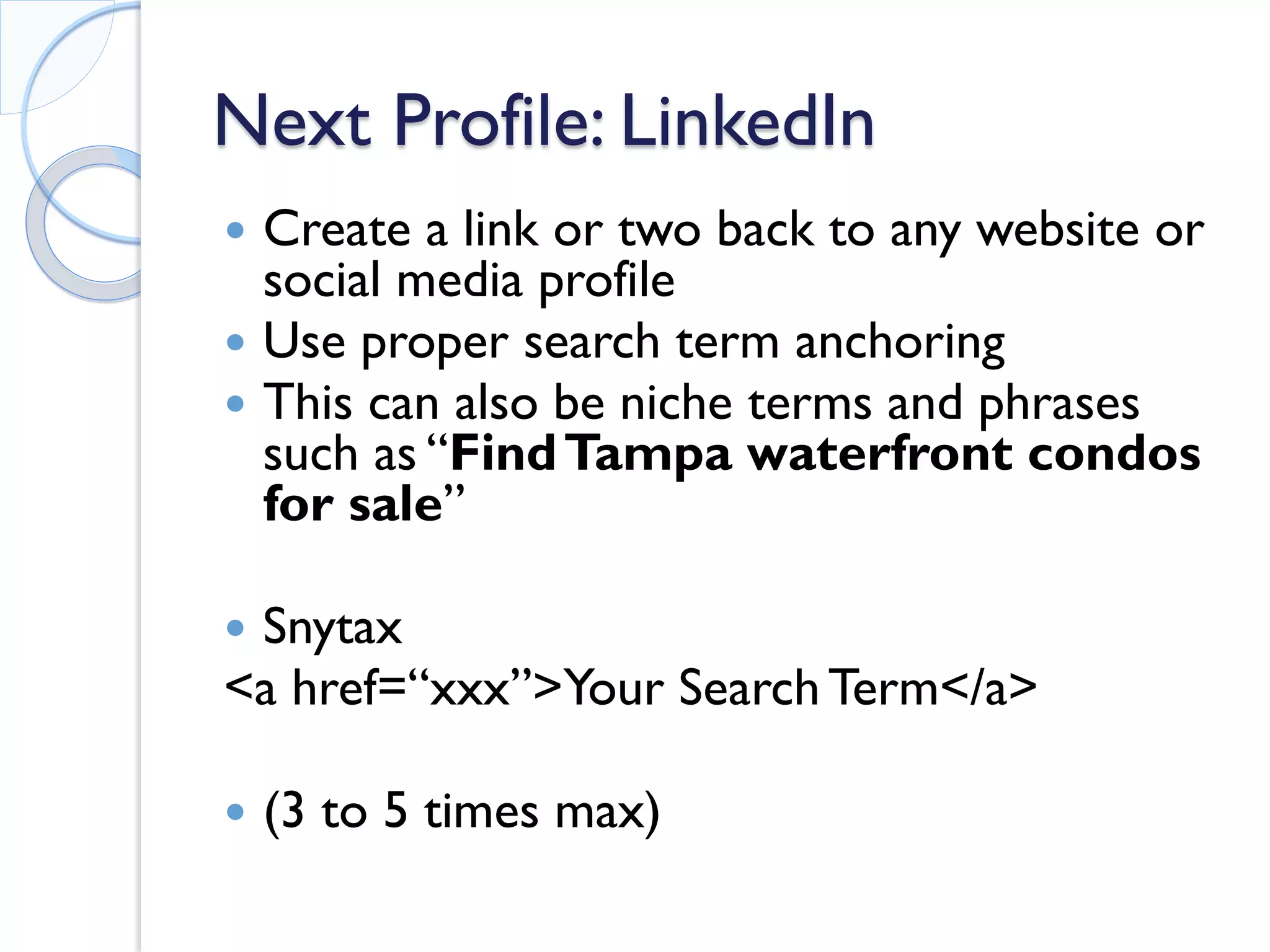 Next Profile: LinkedIn 
 
Create a link or two back to any website or social media profile 
 
Use proper search term anchoring 
 
This can also be niche terms and phrases such as “Find Tampa waterfront condos for sale” 
 
Snytax 
<a href=“xxx”>Your Search Term</a> 
 
(3 to 5 times max)  