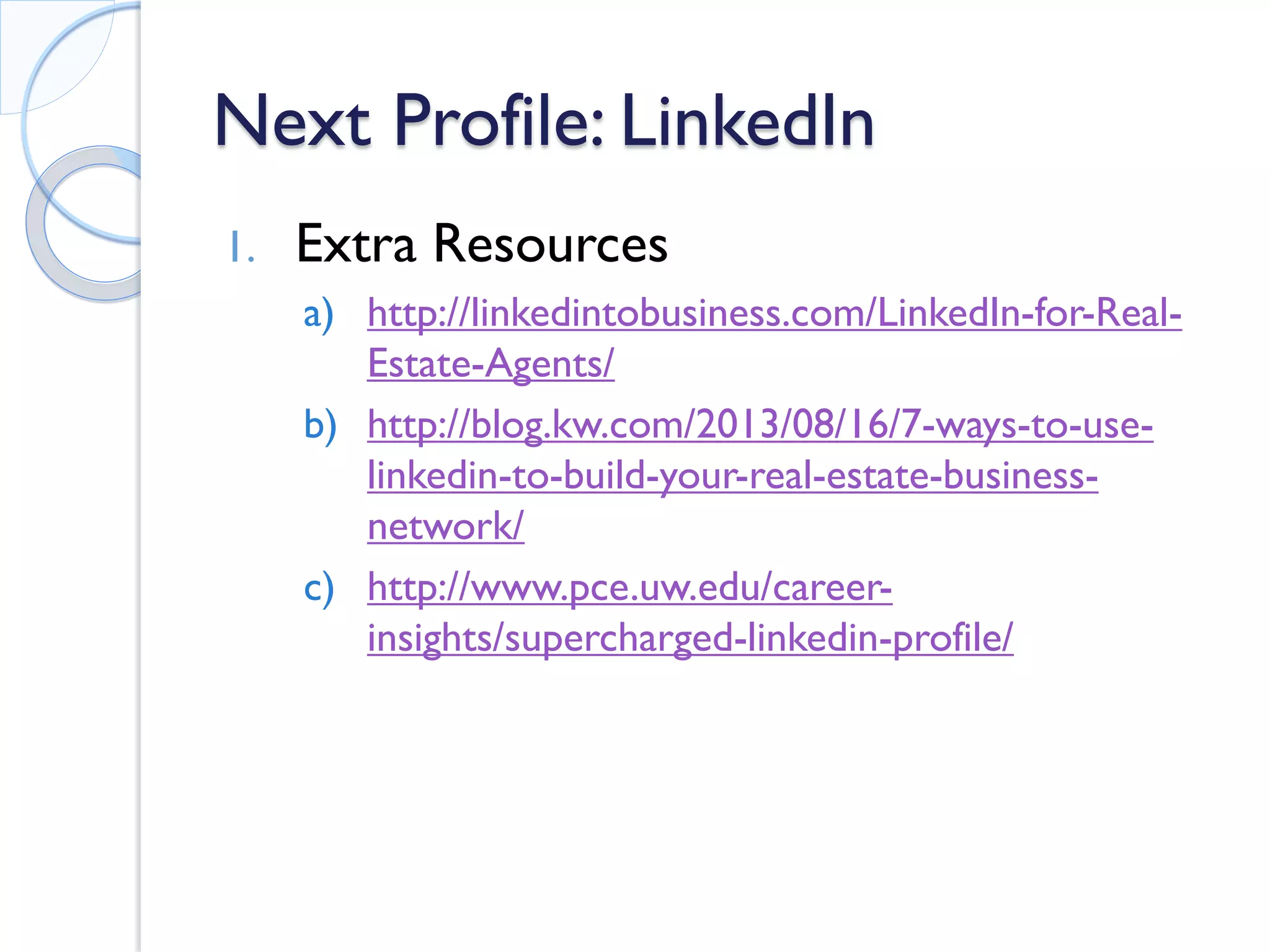 Next Profile: LinkedIn 
1. 
Extra Resources 
a) 
http://linkedintobusiness.com/LinkedIn-for-Real- Estate-Agents/ 
b) 
http://blog.kw.com/2013/08/16/7-ways-to-use- linkedin-to-build-your-real-estate-business- network/ 
c) 
http://www.pce.uw.edu/career- insights/supercharged-linkedin-profile/  