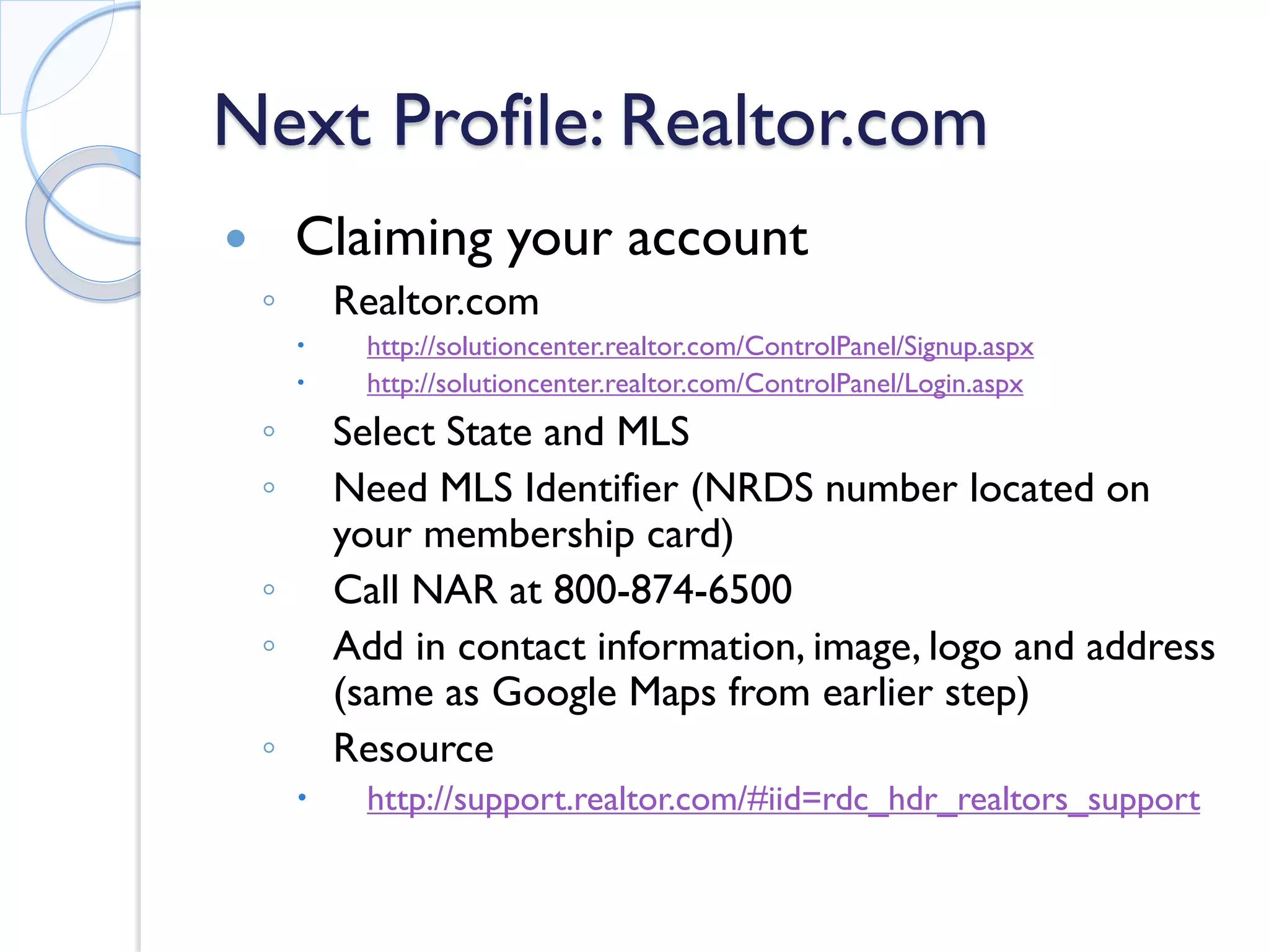 Next Profile: Realtor.com 
 
Claiming your account 
◦ 
Realtor.com 
 
http://solutioncenter.realtor.com/ControlPanel/Signup.aspx 
 
http://solutioncenter.realtor.com/ControlPanel/Login.aspx 
◦ 
Select State and MLS 
◦ 
Need MLS Identifier (NRDS number located on your membership card) 
◦ 
Call NAR at 800-874-6500 
◦ 
Add in contact information, image, logo and address (same as Google Maps from earlier step) 
◦ 
Resource 
 
http://support.realtor.com/#iid=rdc_hdr_realtors_support  