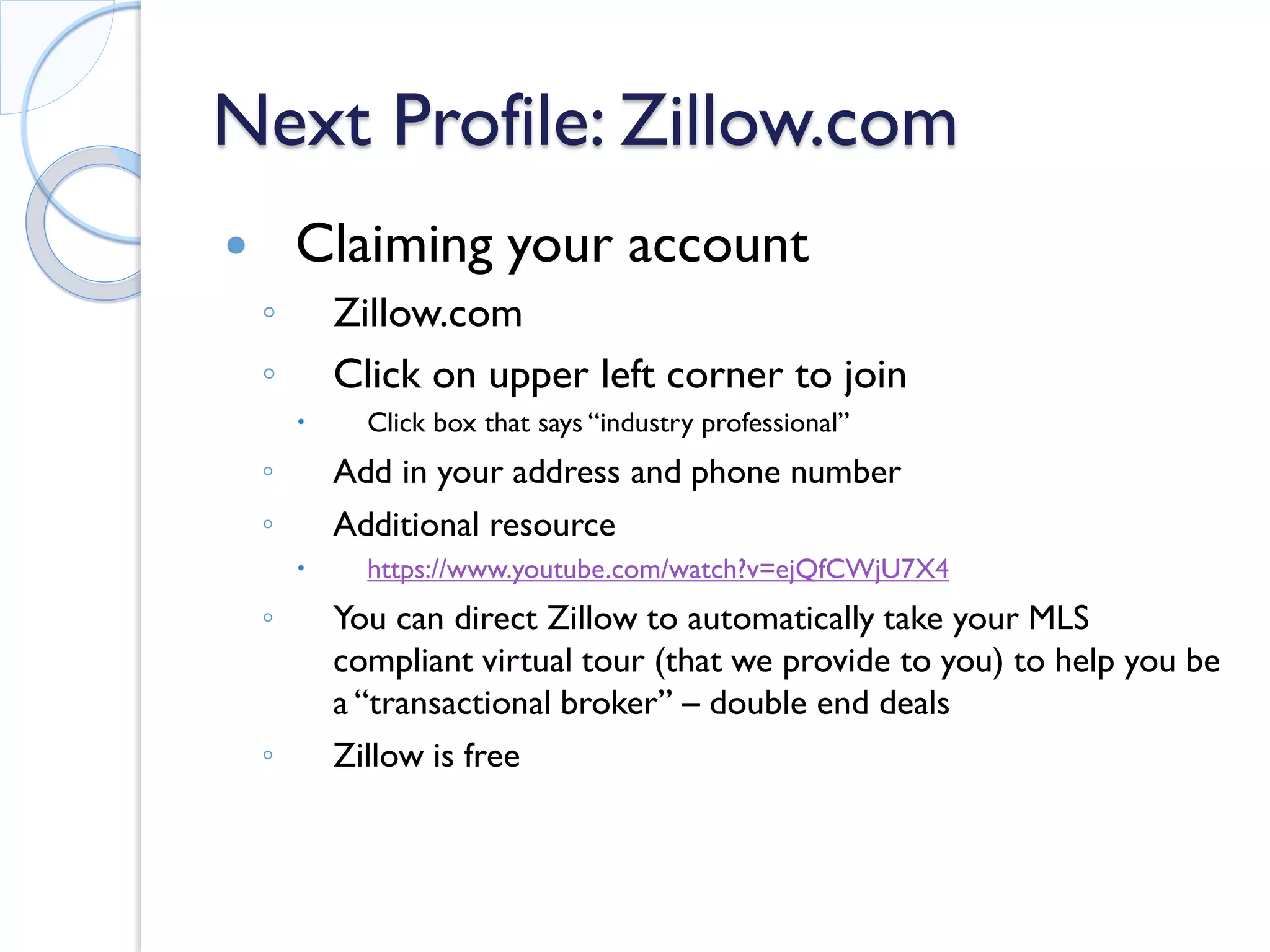 Next Profile: Zillow.com 
 
Claiming your account 
◦ 
Zillow.com 
◦ 
Click on upper left corner to join 
 
Click box that says “industry professional” 
◦ 
Add in your address and phone number 
◦ 
Additional resource 
 
https://www.youtube.com/watch?v=ejQfCWjU7X4 
◦ 
You can direct Zillow to automatically take your MLS compliant virtual tour (that we provide to you) to help you be a “transactional broker” – double end deals 
◦ 
Zillow is free  