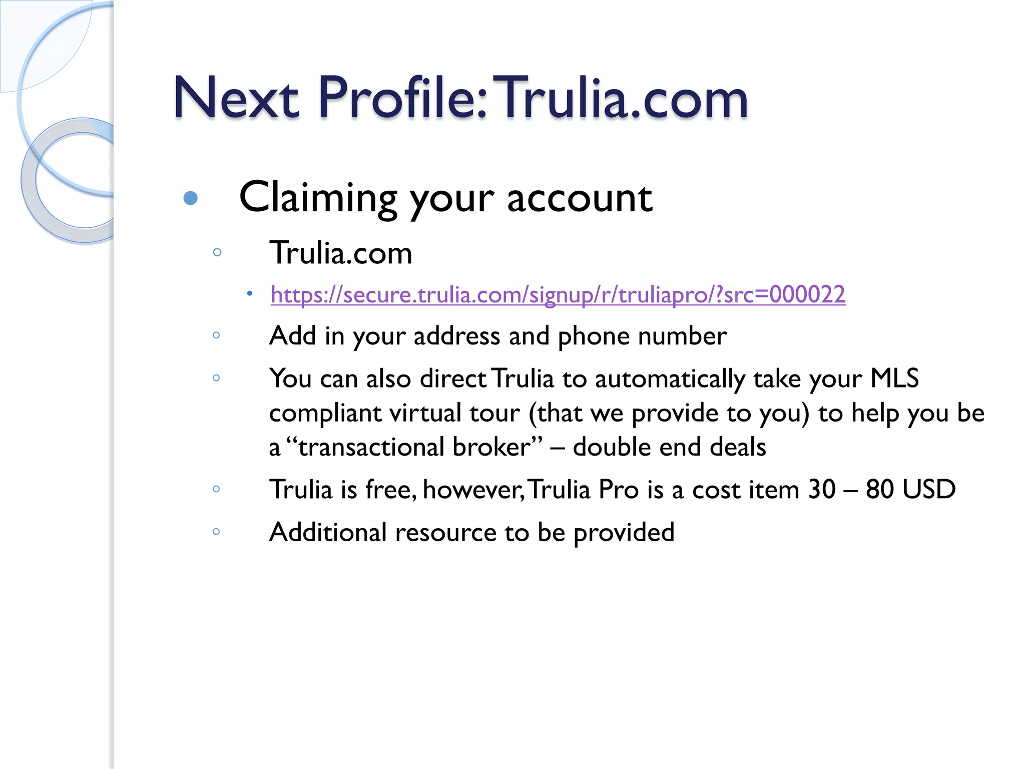 Next Profile: Trulia.com 
 
Claiming your account 
◦ 
Trulia.com 
 
https://secure.trulia.com/signup/r/truliapro/?src=000022 
◦ 
Add in your address and phone number 
◦ 
You can also direct Trulia to automatically take your MLS compliant virtual tour (that we provide to you) to help you be a “transactional broker” – double end deals 
◦ 
Trulia is free, however, Trulia Pro is a cost item 30 – 80 USD 
◦ 
Additional resource to be provided  