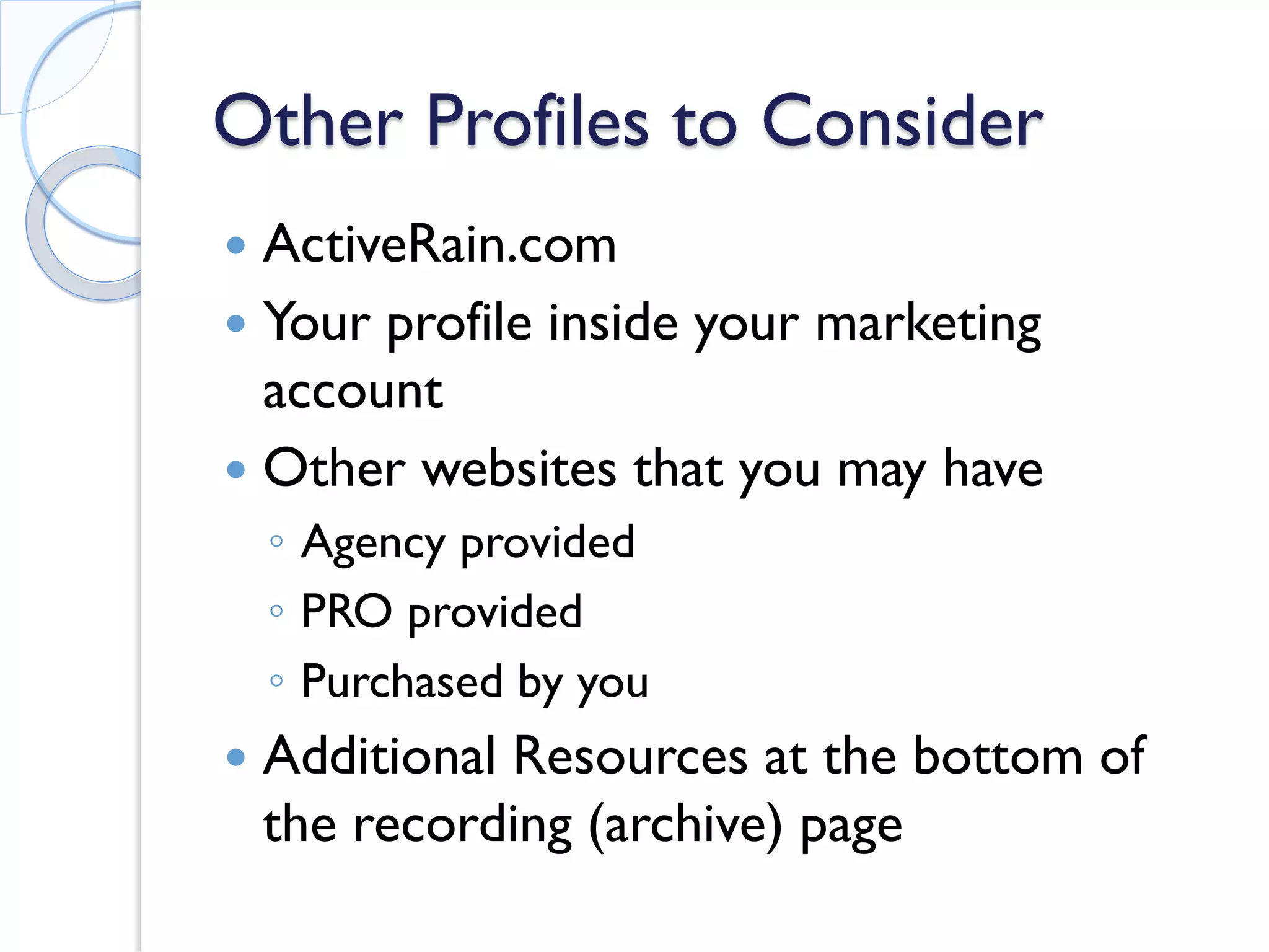 Other Profiles to Consider 
 
ActiveRain.com 
 
Your profile inside your marketing account 
 
Other websites that you may have 
◦ 
Agency provided 
◦ 
PRO provided 
◦ 
Purchased by you 
 
Additional Resources at the bottom of the recording (archive) page 
 