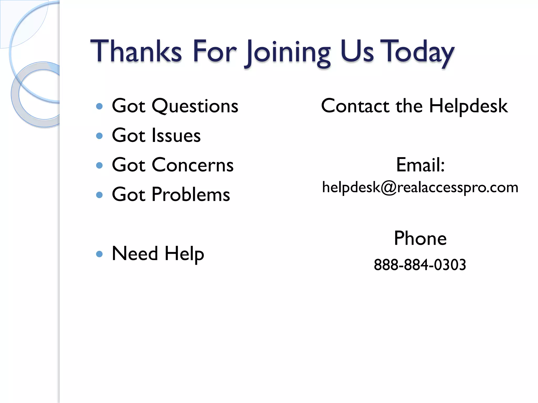 Thanks For Joining Us Today 
 
Got Questions 
 
Got Issues 
 
Got Concerns 
 
Got Problems 
 
Need Help 
Contact the Helpdesk 
Email: helpdesk@realaccesspro.com 
Phone 
888-884-0303 