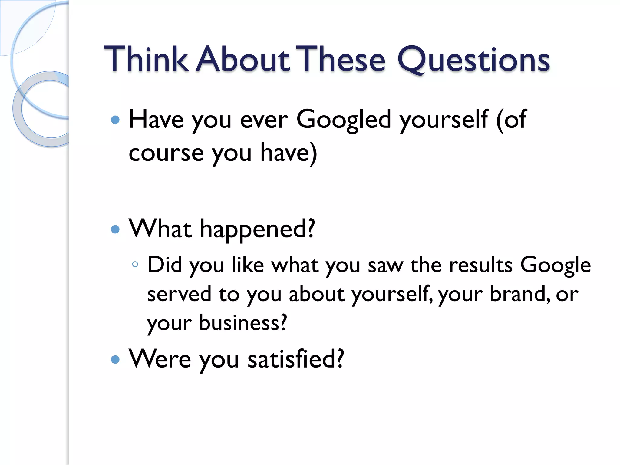 Think About These Questions 
 
Have you ever Googled yourself (of course you have) 
 
What happened? 
◦ 
Did you like what you saw the results Google served to you about yourself, your brand, or your business? 
 
Were you satisfied?  