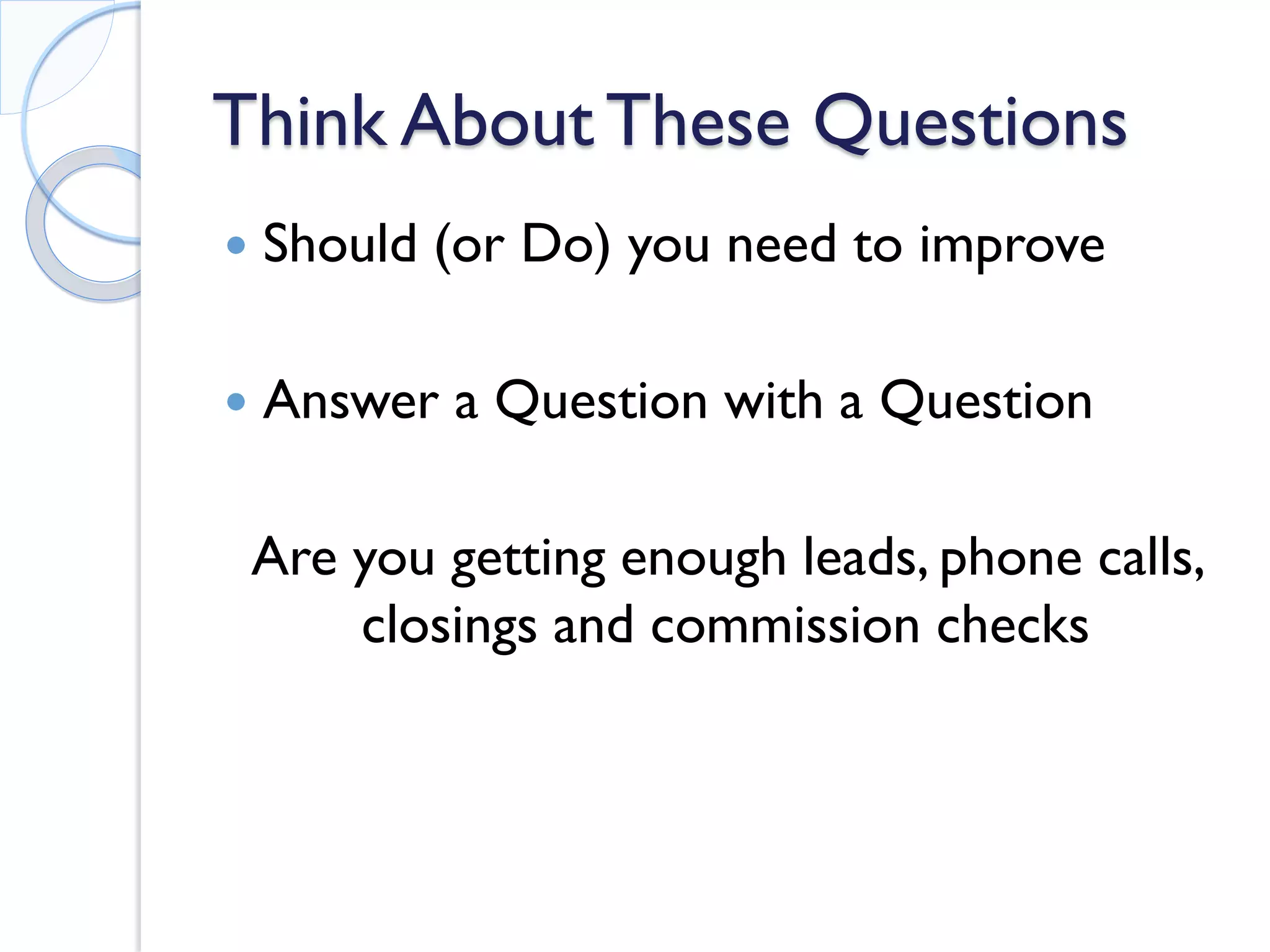 Think About These Questions 
 
Should (or Do) you need to improve 
 
Answer a Question with a Question 
Are you getting enough leads, phone calls, closings and commission checks  