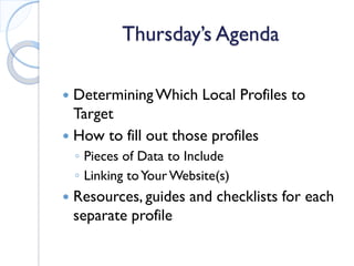 Thursday’s Agenda 
 
Determining Which Local Profiles to Target 
 
How to fill out those profiles 
◦ 
Pieces of Data to Include 
◦ 
Linking to Your Website(s) 
 
Resources, guides and checklists for each separate profile  