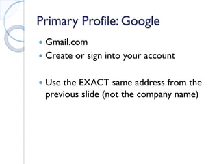 Primary Profile: Google 
 
Gmail.com 
 
Create or sign into your account 
 
Use the EXACT same address from the previous slide (not the company name) 
 